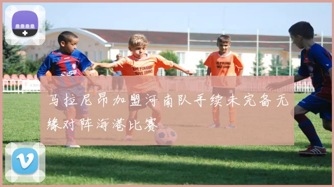 马拉尼昂加盟河南队手续未完备无缘对阵海港比赛