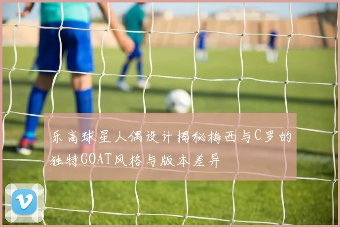 乐高球星人偶设计揭秘梅西与C罗的独特GOAT风格与版本差异