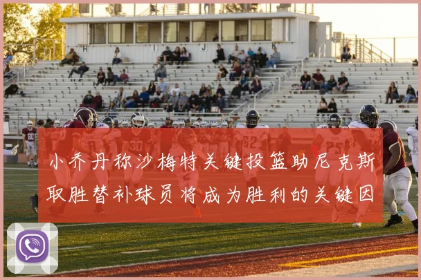 小乔丹称沙梅特关键投篮助尼克斯取胜替补球员将成为胜利的关键因素