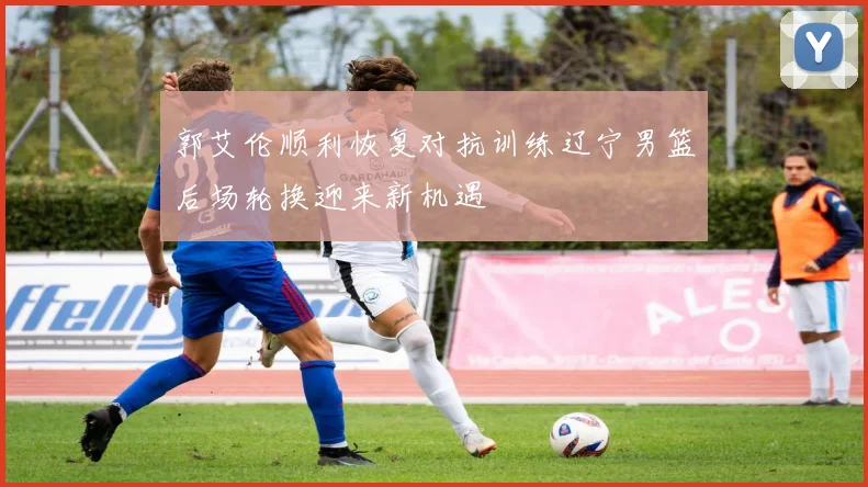 郭艾伦顺利恢复对抗训练辽宁男篮后场轮换迎来新机遇