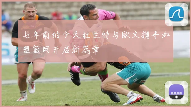 七年前的今天杜兰特与欧文携手加盟篮网开启新篇章