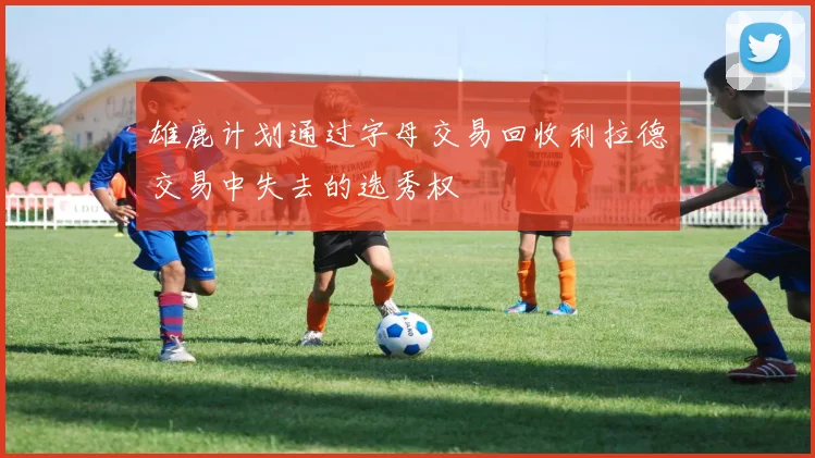 雄鹿计划通过字母交易回收利拉德交易中失去的选秀权