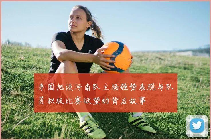 李国旭谈河南队主场强势表现与队员积极比赛欲望的背后故事
