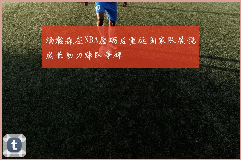 杨瀚森在NBA磨砺后重返国家队展现成长助力球队争辉