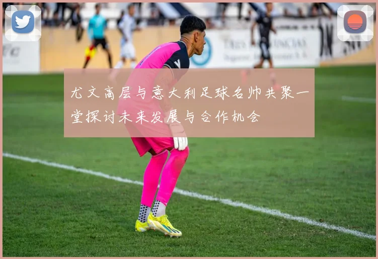 尤文高层与意大利足球名帅共聚一堂探讨未来发展与合作机会