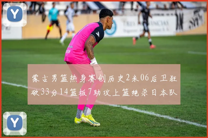 蒙古男篮热身赛创历史2米06后卫狂砍33分14篮板7助攻上篮绝杀日本队