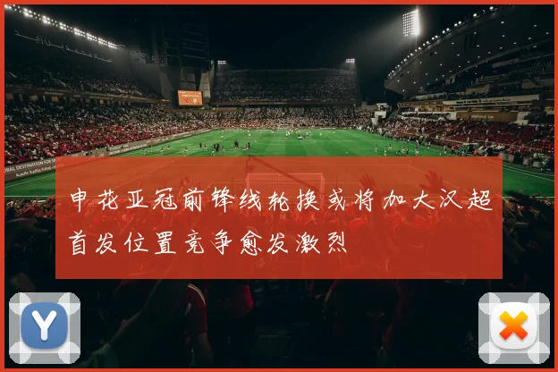 申花亚冠前锋线轮换或将加大汉超首发位置竞争愈发激烈