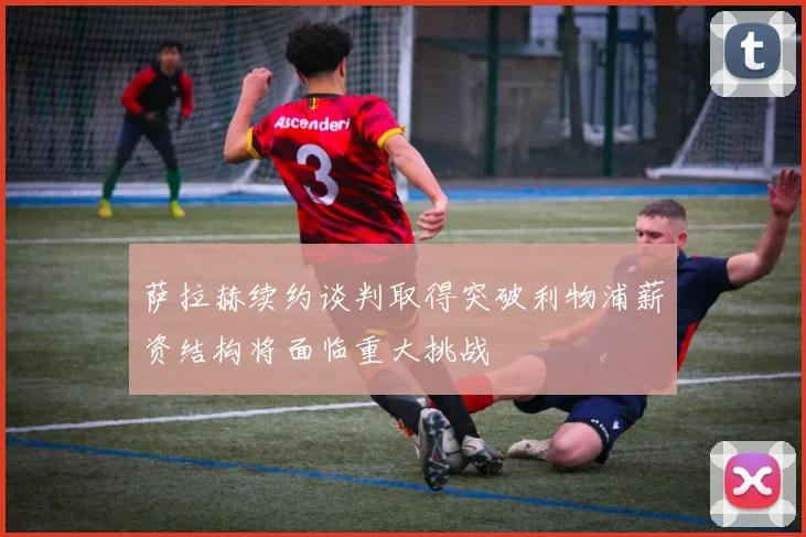 萨拉赫续约谈判取得突破利物浦薪资结构将面临重大挑战