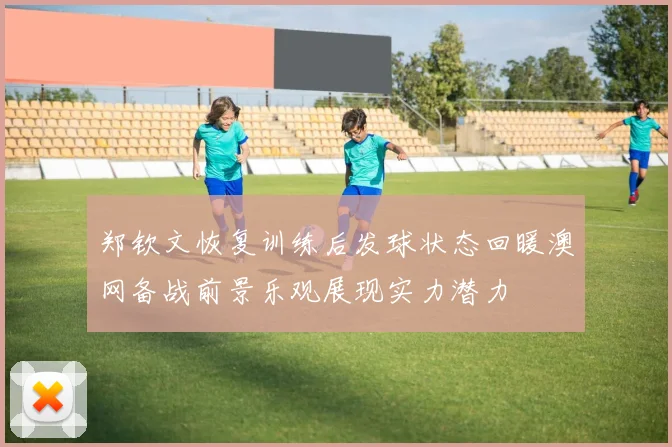 郑钦文恢复训练后发球状态回暖澳网备战前景乐观展现实力潜力
