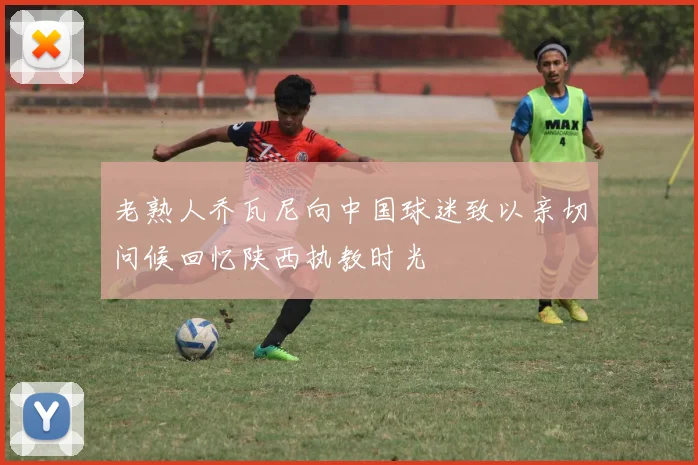 老熟人乔瓦尼向中国球迷致以亲切问候回忆陕西执教时光