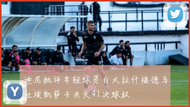 迪尼批评年轻球员自大拉什福德马杜埃凯萨卡共失41次球权