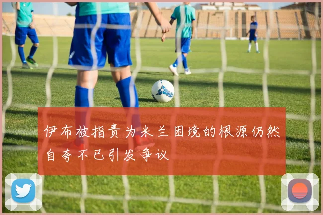 伊布被指责为米兰困境的根源仍然自夸不已引发争议