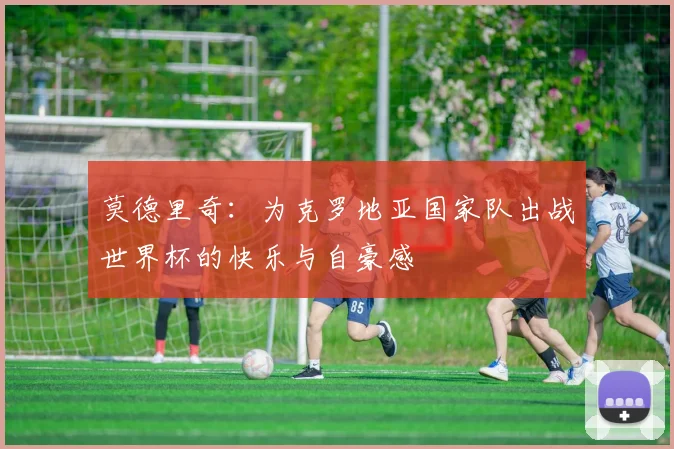 莫德里奇：为克罗地亚国家队出战世界杯的快乐与自豪感